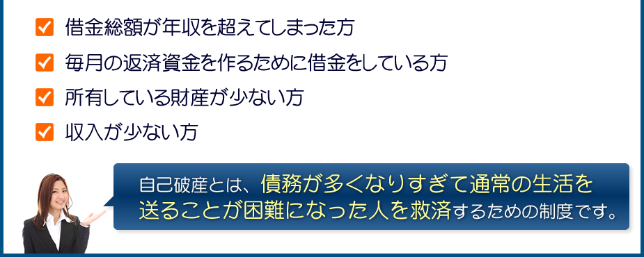 借金総額が年収を超えてしまった方/毎月の返済資金を作るために借金をしている方/所有している財産が少ない方/収入が少ない方:自己破産とは、債務が多くなりすぎて通常の生活を送ることが困難になった人を救済するための制度です。