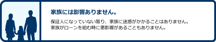 家族には影響ありません。:保証人になっていない限り、家族に迷惑がかかることはありません。家族がローンを組む時に悪影響があることもありません。