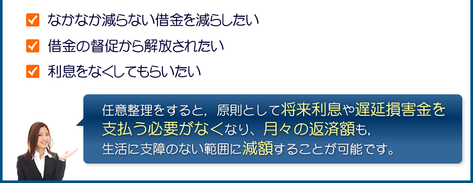 なかなか減らない借金を減らしたい/借金の督促から解放されたい/利息をなくしてもらいたい:任意整理をすると，原則として将来利息や遅延損害金を支払う必要がなくなり、月々の返済額も，生活に支障のない範囲に減額することが可能です。