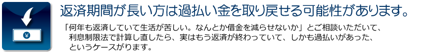 返済期間が長い方は過払い金を取り戻せる可能性があります。:「何年も返済していて生活が苦しい。なんとか借金を減らせないか」とご相談いただいて、利息制限法で計算し直したら、実はもう返済が終わっていて、しかも過払いがあった、　というケースがります。