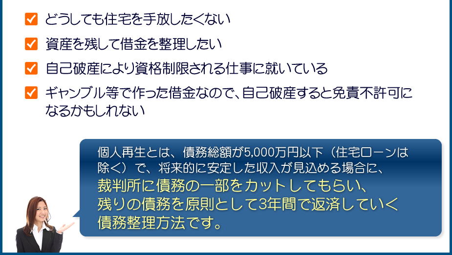 どうしても住宅を手放したくない/資産を残して借金を整理したい/自己破産により資格制限される仕事に就いている/ギャンブル等で作った借金なので、自己破産すると免責不許可になるかもしれない:個人再生とは、債務総額が5,000万円以下（住宅ローンは除く）で、将来的に安定した収入が見込める場合に、裁判所に債務の一部をカットしてもらい、残りの債務を原則として3年間で返済していく債務整理方法です。